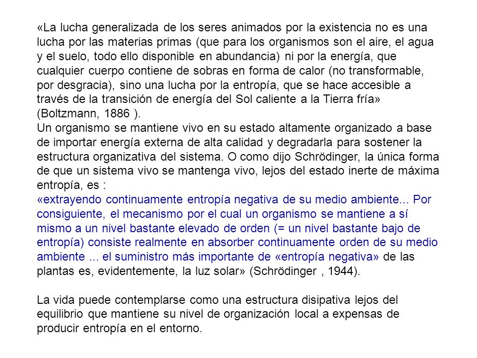 «La lucha generalizada de los seres animados por la existencia no es una lucha por las materias primas (que para los organismos son el aire, el agua y el suelo, todo ello disponible en abundancia) ni por la energía, que cualquier cuerpo contiene de sobras en forma de calor (no transformable, por desgracia), sino una lucha por la entropía, que se hace accesible a través de la transición de energía del Sol caliente a la Tierra fría» (Boltzmann, 1886 ).