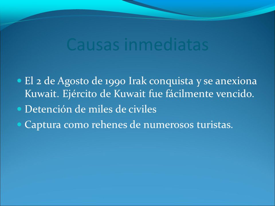Causas inmediatas El 2 de Agosto de 1990 Irak conquista y se anexiona Kuwait. Ejército de Kuwait fue fácilmente vencido.