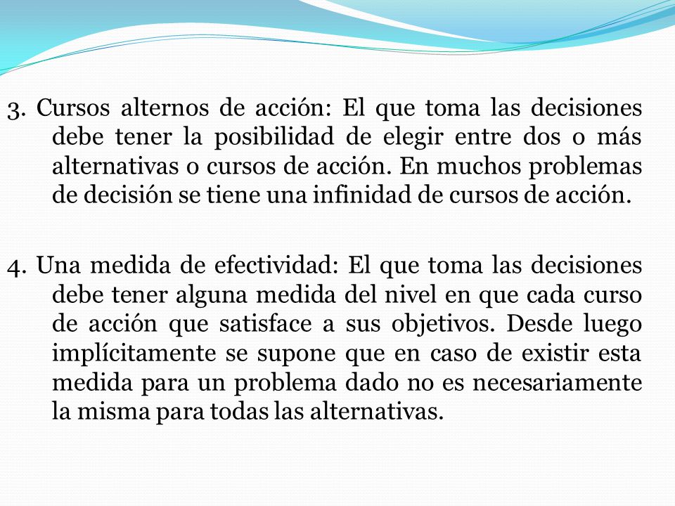 3. Cursos alternos de acción: El que toma las decisiones debe tener la posibilidad de elegir entre dos o más alternativas o cursos de acción. En muchos problemas de decisión se tiene una infinidad de cursos de acción.