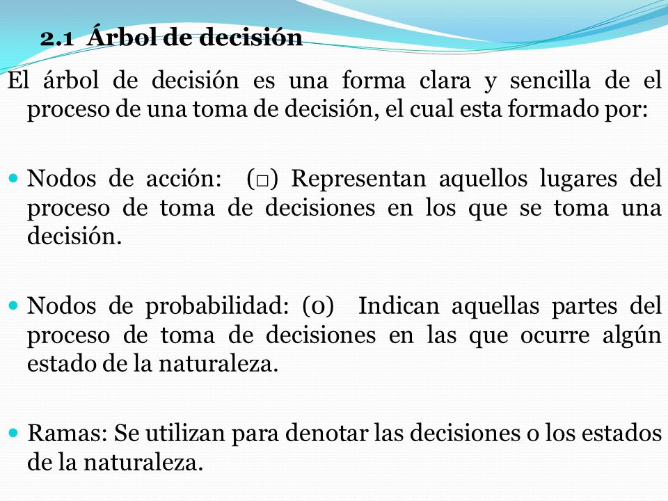 2.1 Árbol de decisión El árbol de decisión es una forma clara y sencilla de el proceso de una toma de decisión, el cual esta formado por: