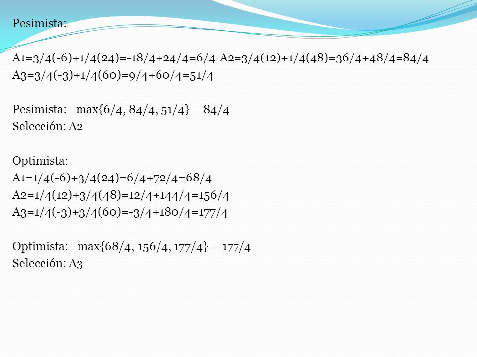 Pesimista: A1=3/4(-6)+1/4(24)=-18/4+24/4=6/4 A2=3/4(12)+1/4(48)=36/4+48/4=84/4 A3=3/4(-3)+1/4(60)=9/4+60/4=51/4 Pesimista: max{6/4, 84/4, 51/4} = 84/4 Selección: A2 Optimista: A1=1/4(-6)+3/4(24)=6/4+72/4=68/4 A2=1/4(12)+3/4(48)=12/4+144/4=156/4 A3=1/4(-3)+3/4(60)=-3/4+180/4=177/4 Optimista: max{68/4, 156/4, 177/4} = 177/4 Selección: A3
