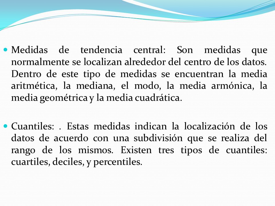 Medidas de tendencia central: Son medidas que normalmente se localizan alrededor del centro de los datos. Dentro de este tipo de medidas se encuentran la media aritmética, la mediana, el modo, la media armónica, la media geométrica y la media cuadrática.