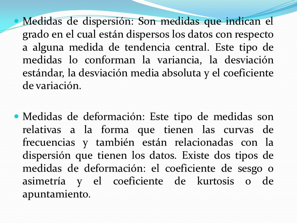 Medidas de dispersión: Son medidas que indican el grado en el cual están dispersos los datos con respecto a alguna medida de tendencia central. Este tipo de medidas lo conforman la variancia, la desviación estándar, la desviación media absoluta y el coeficiente de variación.