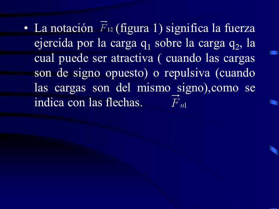 La notación (figura 1) significa la fuerza ejercida por la carga q1 sobre la carga q2, la cual puede ser atractiva ( cuando las cargas son de signo opuesto) o repulsiva (cuando las cargas son del mismo signo),como se indica con las flechas.