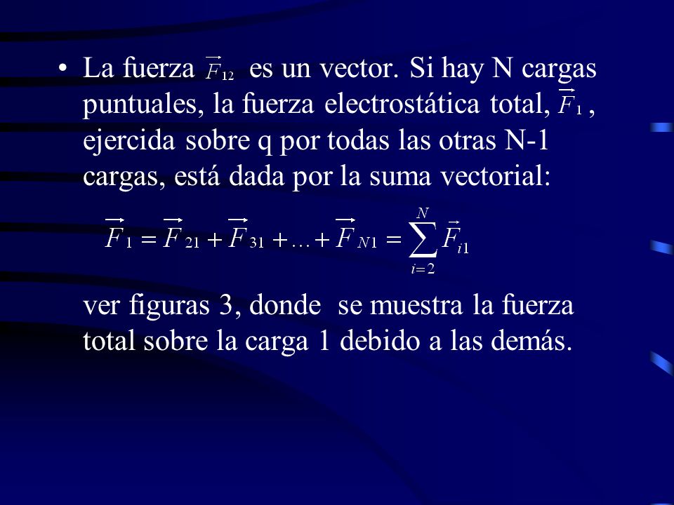 La fuerza es un vector. Si hay N cargas puntuales, la fuerza electrostática total, , ejercida sobre q por todas las otras N-1 cargas, está dada por la suma vectorial: