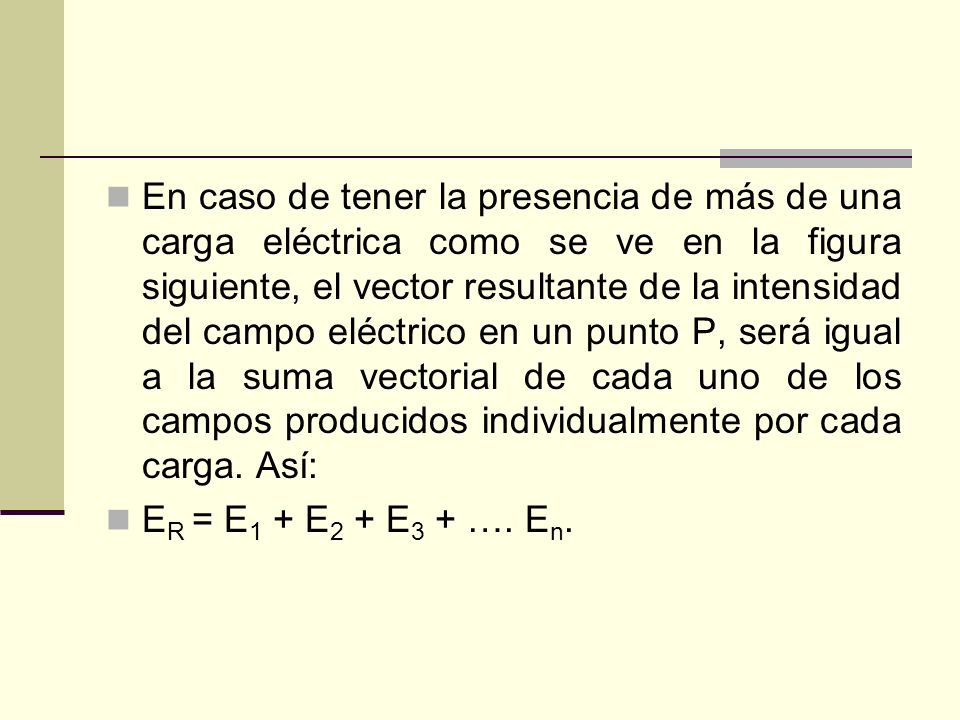 En caso de tener la presencia de más de una carga eléctrica como se ve en la figura siguiente, el vector resultante de la intensidad del campo eléctrico en un punto P, será igual a la suma vectorial de cada uno de los campos producidos individualmente por cada carga. Así: