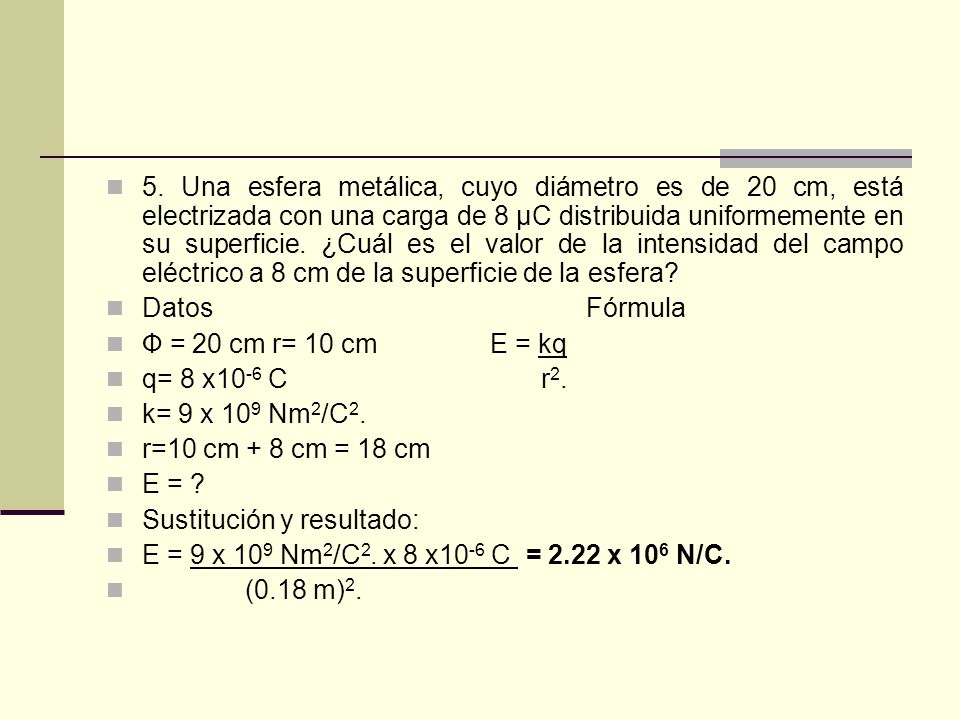 5. Una esfera metálica, cuyo diámetro es de 20 cm, está electrizada con una carga de 8 μC distribuida uniformemente en su superficie. ¿Cuál es el valor de la intensidad del campo eléctrico a 8 cm de la superficie de la esfera