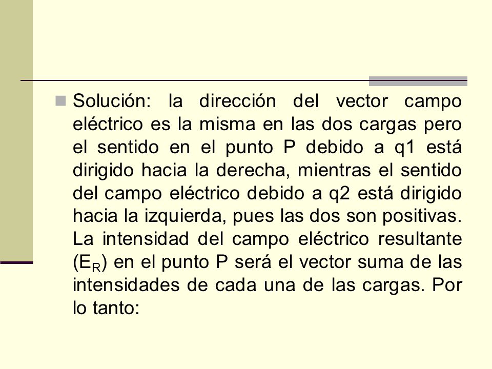 Solución: la dirección del vector campo eléctrico es la misma en las dos cargas pero el sentido en el punto P debido a q1 está dirigido hacia la derecha, mientras el sentido del campo eléctrico debido a q2 está dirigido hacia la izquierda, pues las dos son positivas.