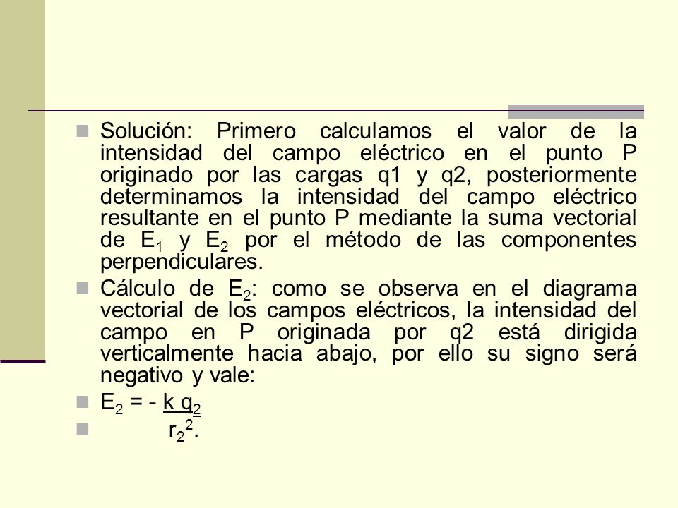 Solución: Primero calculamos el valor de la intensidad del campo eléctrico en el punto P originado por las cargas q1 y q2, posteriormente determinamos la intensidad del campo eléctrico resultante en el punto P mediante la suma vectorial de E1 y E2 por el método de las componentes perpendiculares.