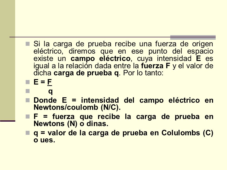 Si la carga de prueba recibe una fuerza de origen eléctrico, diremos que en ese punto del espacio existe un campo eléctrico, cuya intensidad E es igual a la relación dada entre la fuerza F y el valor de dicha carga de prueba q. Por lo tanto: