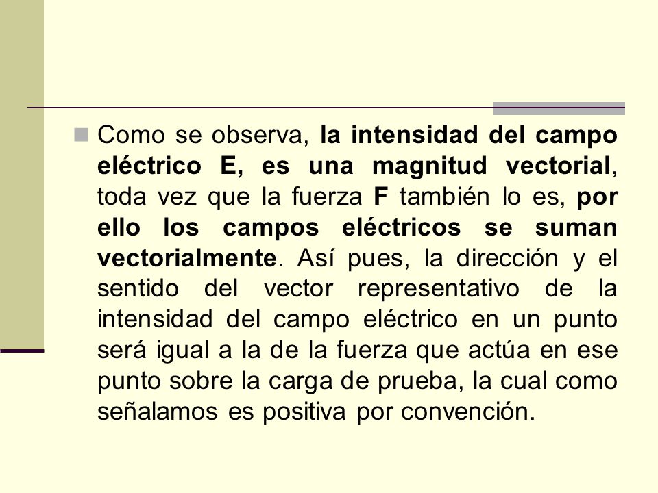 Como se observa, la intensidad del campo eléctrico E, es una magnitud vectorial, toda vez que la fuerza F también lo es, por ello los campos eléctricos se suman vectorialmente.