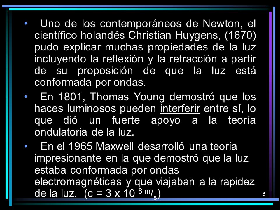 Uno de los contemporáneos de Newton, el científico holandés Christian Huygens, (1670) pudo explicar muchas propiedades de la luz incluyendo la reflexión y la refracción a partir de su proposición de que la luz está conformada por ondas.