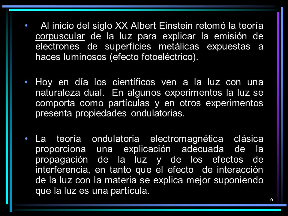 Al inicio del siglo XX Albert Einstein retomó la teoría corpuscular de la luz para explicar la emisión de electrones de superficies metálicas expuestas a haces luminosos (efecto fotoeléctrico).
