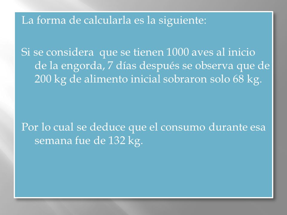 La forma de calcularla es la siguiente: Si se considera que se tienen 1000 aves al inicio de la engorda, 7 días después se observa que de 200 kg de alimento inicial sobraron solo 68 kg.