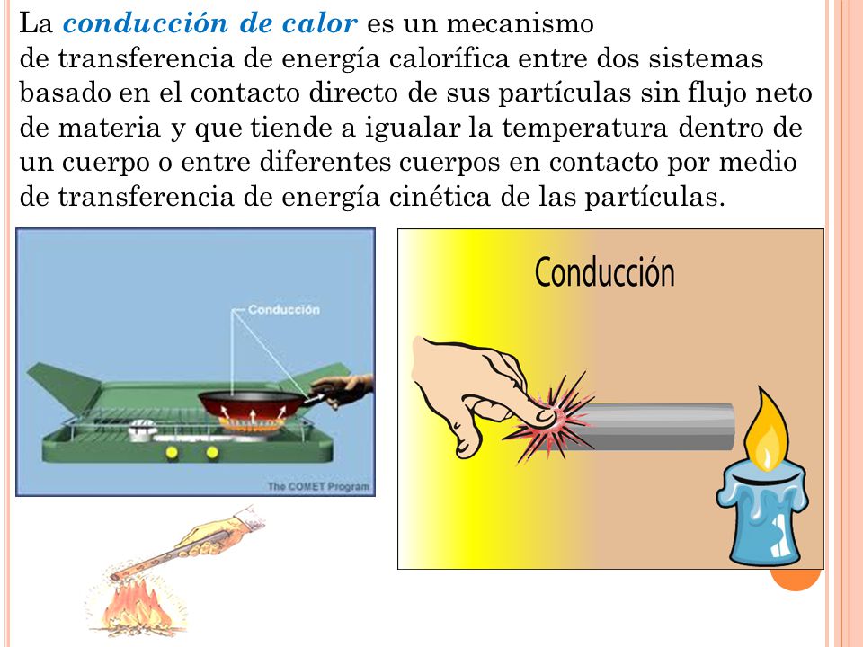 La conducción de calor es un mecanismo de transferencia de energía calorífica entre dos sistemas basado en el contacto directo de sus partículas sin flujo neto de materia y que tiende a igualar la temperatura dentro de un cuerpo o entre diferentes cuerpos en contacto por medio de transferencia de energía cinética de las partículas.