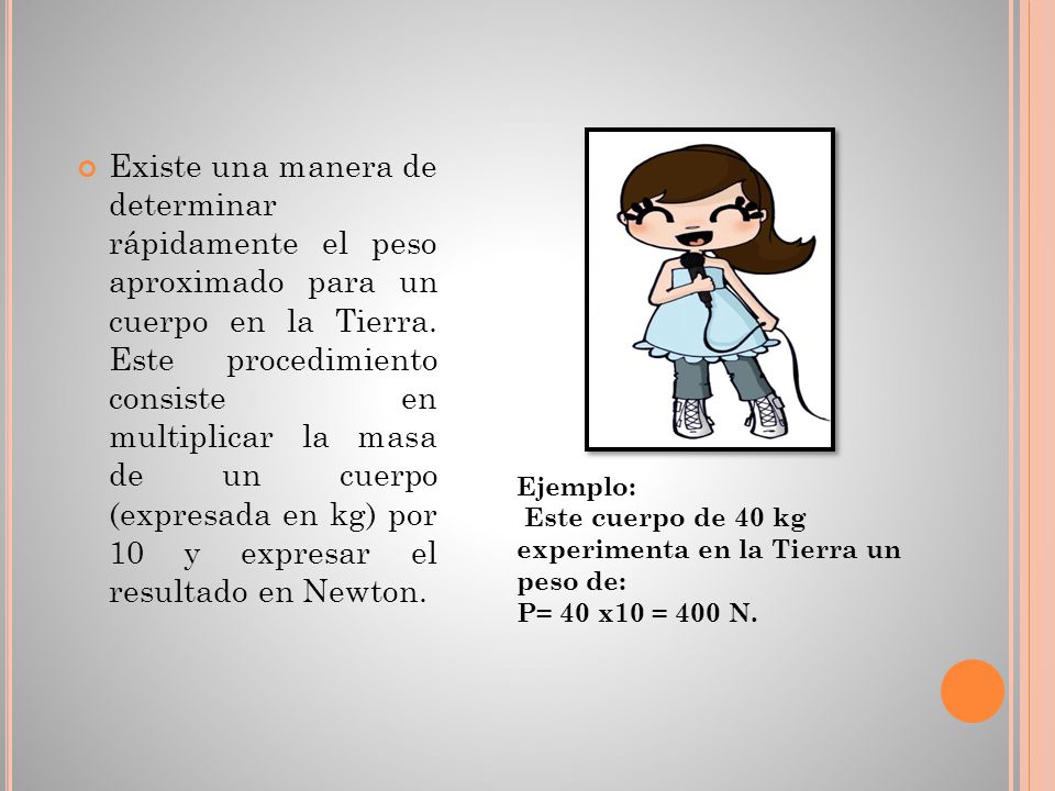 Existe una manera de determinar rápidamente el peso aproximado para un cuerpo en la Tierra. Este procedimiento consiste en multiplicar la masa de un cuerpo (expresada en kg) por 10 y expresar el resultado en Newton.