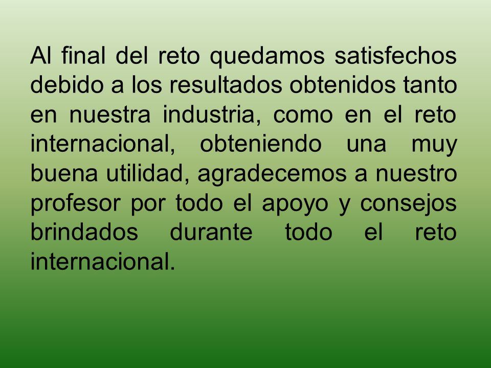 Al final del reto quedamos satisfechos debido a los resultados obtenidos tanto en nuestra industria, como en el reto internacional, obteniendo una muy buena utilidad, agradecemos a nuestro profesor por todo el apoyo y consejos brindados durante todo el reto internacional.