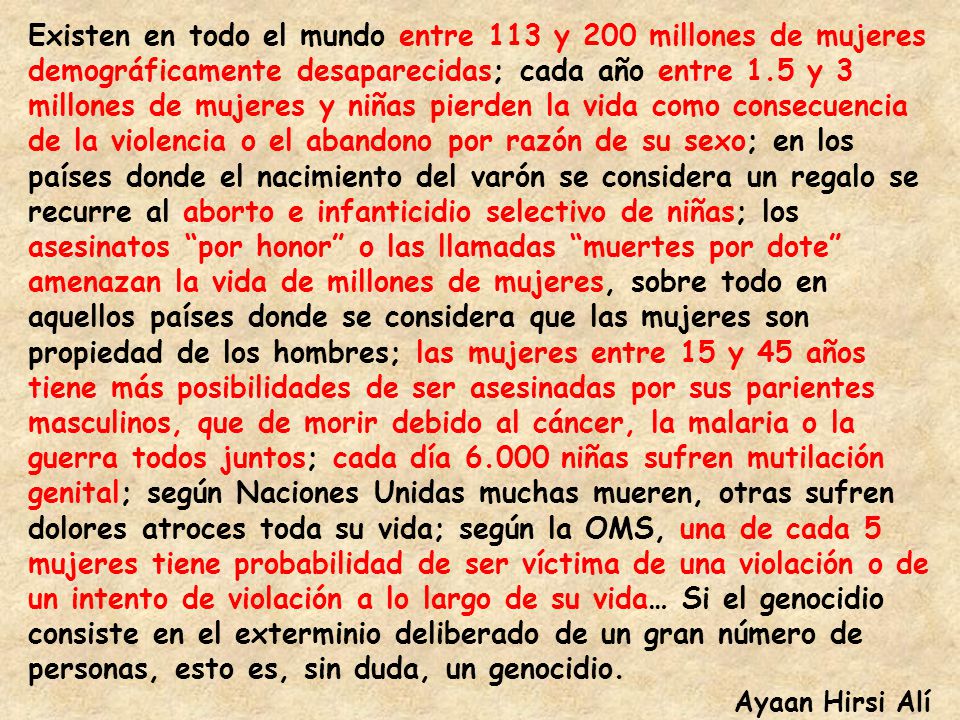Existen en todo el mundo entre 113 y 200 millones de mujeres demográficamente desaparecidas; cada año entre 1.5 y 3 millones de mujeres y niñas pierden la vida como consecuencia de la violencia o el abandono por razón de su sexo; en los países donde el nacimiento del varón se considera un regalo se recurre al aborto e infanticidio selectivo de niñas; los asesinatos por honor o las llamadas muertes por dote amenazan la vida de millones de mujeres, sobre todo en aquellos países donde se considera que las mujeres son propiedad de los hombres; las mujeres entre 15 y 45 años tiene más posibilidades de ser asesinadas por sus parientes masculinos, que de morir debido al cáncer, la malaria o la guerra todos juntos; cada día niñas sufren mutilación genital; según Naciones Unidas muchas mueren, otras sufren dolores atroces toda su vida; según la OMS, una de cada 5 mujeres tiene probabilidad de ser víctima de una violación o de un intento de violación a lo largo de su vida… Si el genocidio consiste en el exterminio deliberado de un gran número de personas, esto es, sin duda, un genocidio.