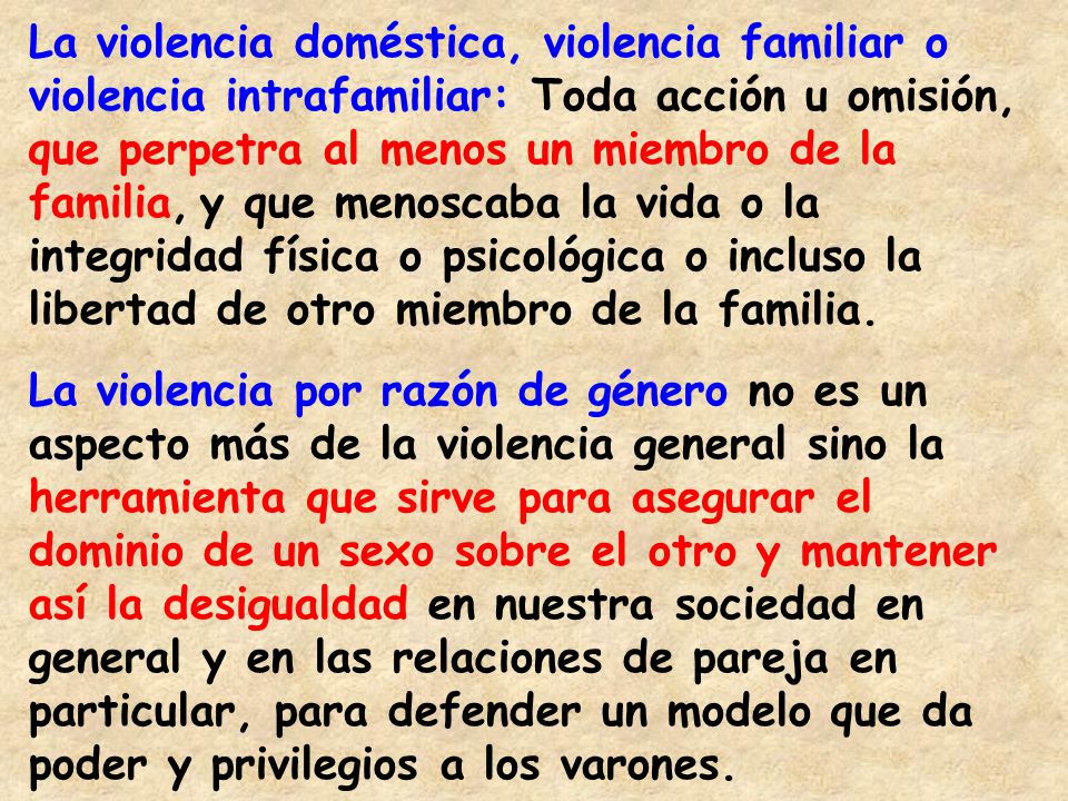 La violencia doméstica, violencia familiar o violencia intrafamiliar: Toda acción u omisión, que perpetra al menos un miembro de la familia, y que menoscaba la vida o la integridad física o psicológica o incluso la libertad de otro miembro de la familia.