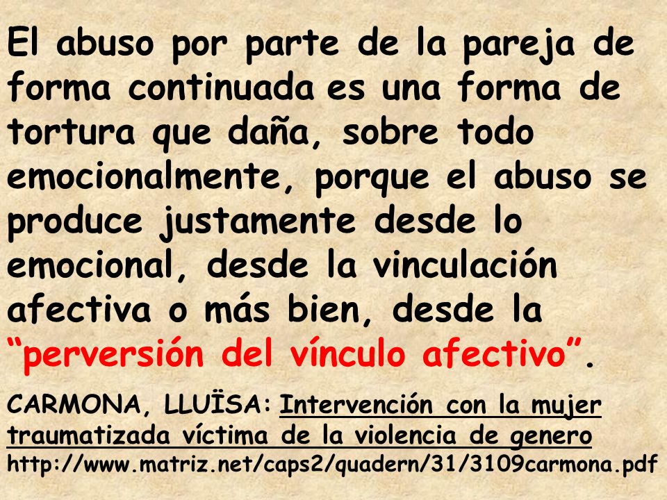 El abuso por parte de la pareja de forma continuada es una forma de tortura que daña, sobre todo emocionalmente, porque el abuso se produce justamente desde lo emocional, desde la vinculación afectiva o más bien, desde la perversión del vínculo afectivo .