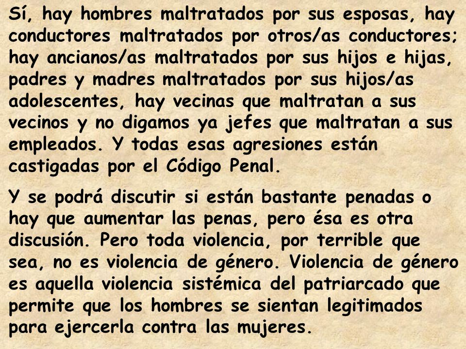 Sí, hay hombres maltratados por sus esposas, hay conductores maltratados por otros/as conductores; hay ancianos/as maltratados por sus hijos e hijas, padres y madres maltratados por sus hijos/as adolescentes, hay vecinas que maltratan a sus vecinos y no digamos ya jefes que maltratan a sus empleados. Y todas esas agresiones están castigadas por el Código Penal.