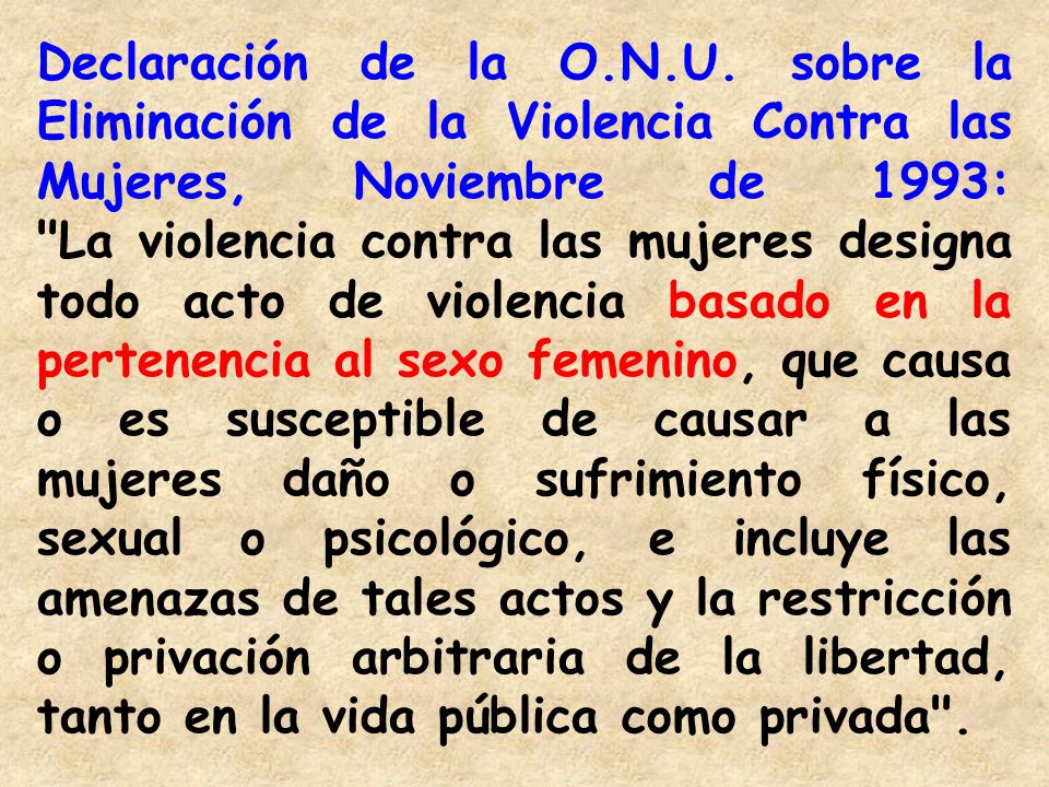Declaración de la O.N.U. sobre la Eliminación de la Violencia Contra las Mujeres, Noviembre de 1993: La violencia contra las mujeres designa todo acto de violencia basado en la pertenencia al sexo femenino, que causa o es susceptible de causar a las mujeres daño o sufrimiento físico, sexual o psicológico, e incluye las amenazas de tales actos y la restricción o privación arbitraria de la libertad, tanto en la vida pública como privada .