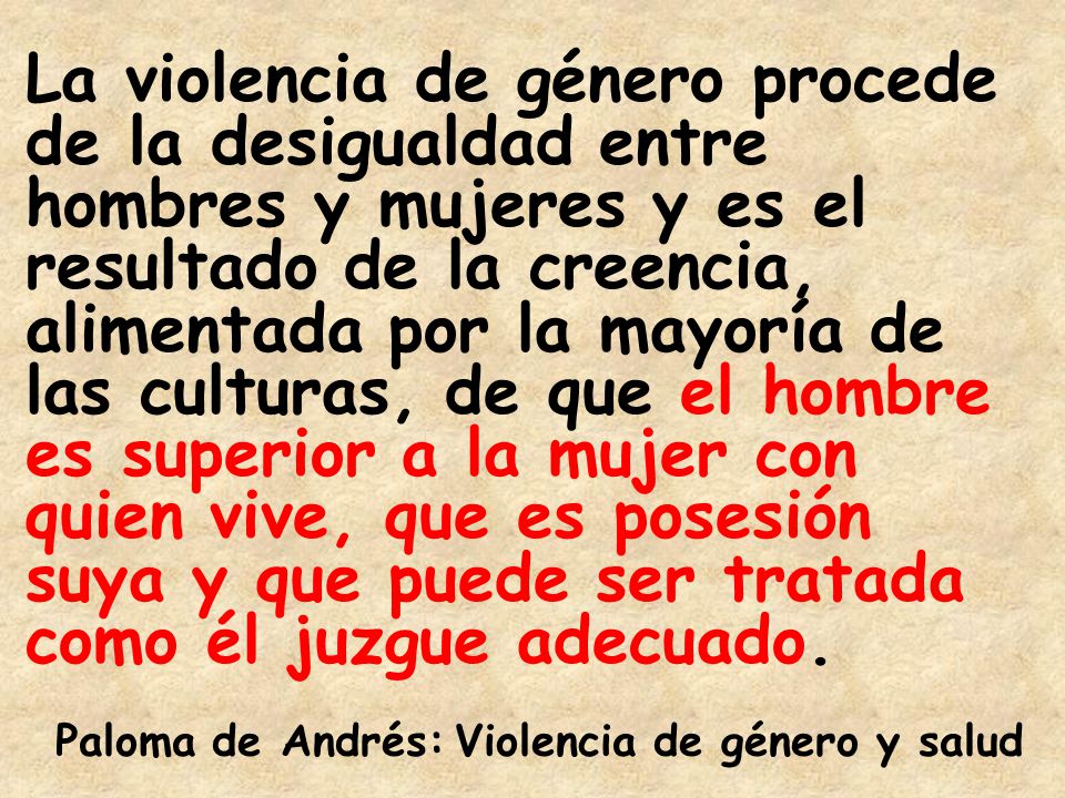 La violencia de género procede de la desigualdad entre hombres y mujeres y es el resultado de la creencia, alimentada por la mayoría de las culturas, de que el hombre es superior a la mujer con quien vive, que es posesión suya y que puede ser tratada como él juzgue adecuado.