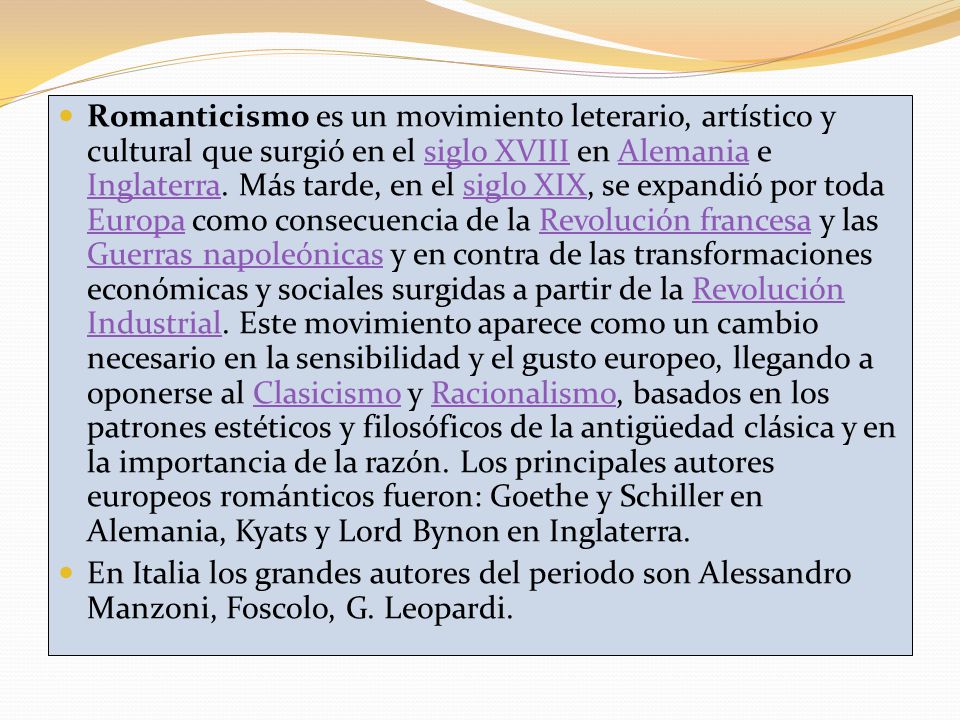 Romanticismo es un movimiento leterario, artístico y cultural que surgió en el siglo XVIII en Alemania e Inglaterra. Más tarde, en el siglo XIX, se expandió por toda Europa como consecuencia de la Revolución francesa y las Guerras napoleónicas y en contra de las transformaciones económicas y sociales surgidas a partir de la Revolución Industrial. Este movimiento aparece como un cambio necesario en la sensibilidad y el gusto europeo, llegando a oponerse al Clasicismo y Racionalismo, basados en los patrones estéticos y filosóficos de la antigüedad clásica y en la importancia de la razón. Los principales autores europeos románticos fueron: Goethe y Schiller en Alemania, Kyats y Lord Bynon en Inglaterra.