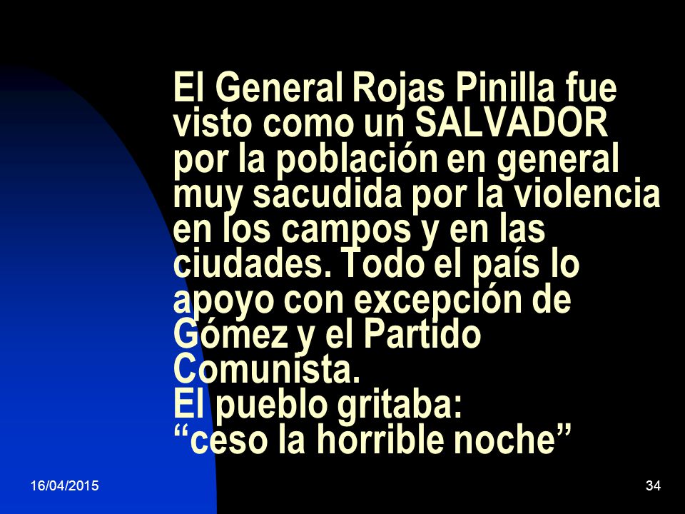 El General Rojas Pinilla fue visto como un SALVADOR por la población en general muy sacudida por la violencia en los campos y en las ciudades. Todo el país lo apoyo con excepción de Gómez y el Partido Comunista. El pueblo gritaba: ceso la horrible noche
