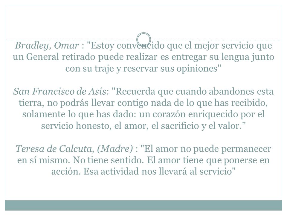 Bradley, Omar : Estoy convencido que el mejor servicio que un General retirado puede realizar es entregar su lengua junto con su traje y reservar sus opiniones San Francisco de Asís: Recuerda que cuando abandones esta tierra, no podrás llevar contigo nada de lo que has recibido, solamente lo que has dado: un corazón enriquecido por el servicio honesto, el amor, el sacrificio y el valor. Teresa de Calcuta, (Madre) : El amor no puede permanecer en sí mismo.