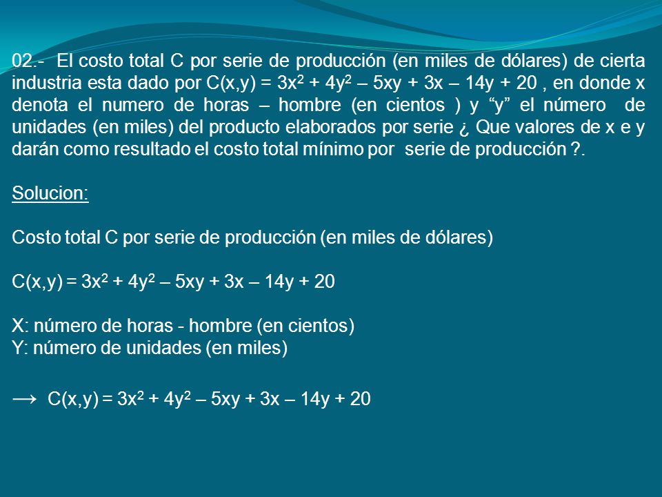 02.- El costo total C por serie de producción (en miles de dólares) de cierta industria esta dado por C(x,y) = 3x2 + 4y2 – 5xy + 3x – 14y + 20 , en donde x denota el numero de horas – hombre (en cientos ) y y el número de unidades (en miles) del producto elaborados por serie ¿ Que valores de x e y darán como resultado el costo total mínimo por serie de producción .