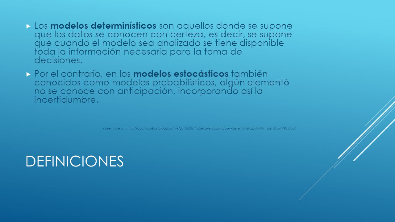 Los modelos determinísticos son aquellos donde se supone que los datos se conocen con certeza, es decir, se supone que cuando el modelo sea analizado se tiene disponible toda la información necesaria para la toma de decisiones.