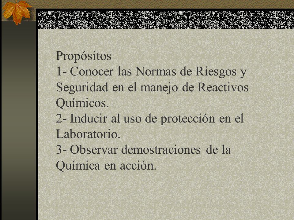 Propósitos 1- Conocer las Normas de Riesgos y Seguridad en el manejo de Reactivos Químicos. 2- Inducir al uso de protección en el Laboratorio.