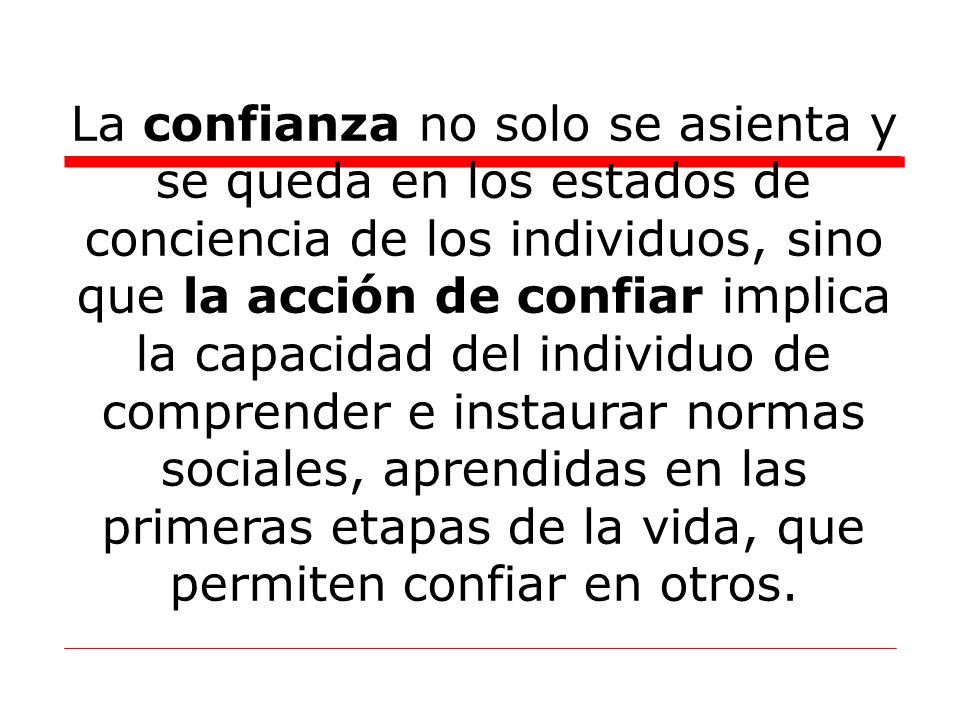 La confianza no solo se asienta y se queda en los estados de conciencia de los individuos, sino que la acción de confiar implica la capacidad del individuo de comprender e instaurar normas sociales, aprendidas en las primeras etapas de la vida, que permiten confiar en otros.
