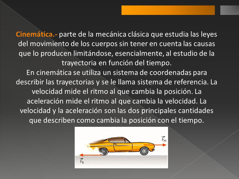 Cinemática.- parte de la mecánica clásica que estudia las leyes del movimiento de los cuerpos sin tener en cuenta las causas que lo producen limitándose, esencialmente, al estudio de la trayectoria en función del tiempo.