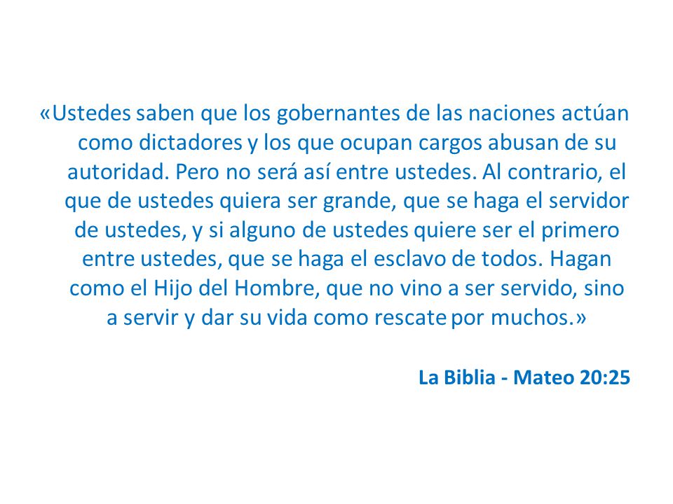 «Ustedes saben que los gobernantes de las naciones actúan como dictadores y los que ocupan cargos abusan de su autoridad. Pero no será así entre ustedes. Al contrario, el que de ustedes quiera ser grande, que se haga el servidor de ustedes, y si alguno de ustedes quiere ser el primero entre ustedes, que se haga el esclavo de todos. Hagan como el Hijo del Hombre, que no vino a ser servido, sino a servir y dar su vida como rescate por muchos.»
