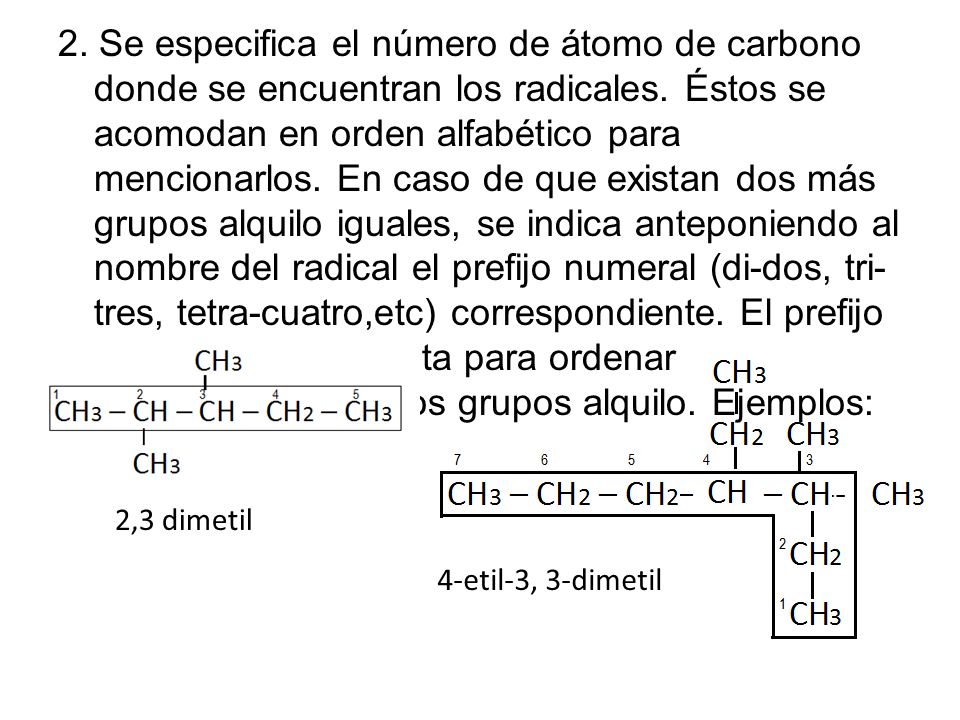 2. Se especifica el número de átomo de carbono donde se encuentran los radicales. Éstos se acomodan en orden alfabético para mencionarlos. En caso de que existan dos más grupos alquilo iguales, se indica anteponiendo al nombre del radical el prefijo numeral (di-dos, tri-tres, tetra-cuatro,etc) correspondiente. El prefijo no se toma en cuenta para ordenar alfabéticamente a los grupos alquilo. Ejemplos: