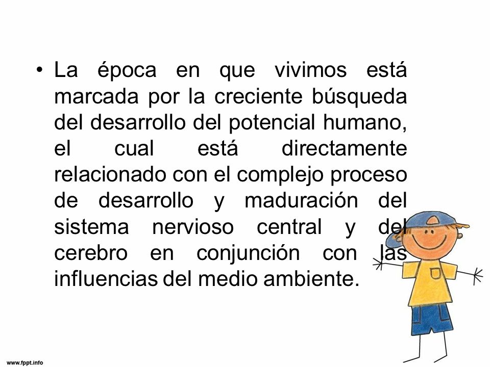 La época en que vivimos está marcada por la creciente búsqueda del desarrollo del potencial humano, el cual está directamente relacionado con el complejo proceso de desarrollo y maduración del sistema nervioso central y del cerebro en conjunción con las influencias del medio ambiente.