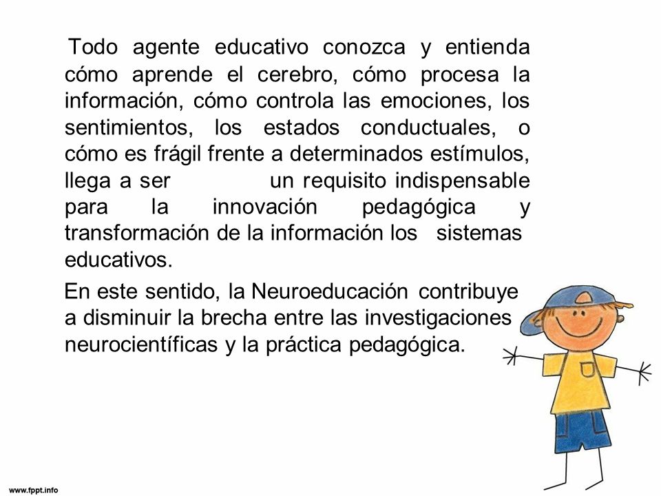 Todo agente educativo conozca y entienda cómo aprende el cerebro, cómo procesa la información, cómo controla las emociones, los sentimientos, los estados conductuales, o cómo es frágil frente a determinados estímulos, llega a ser un requisito indispensable para la innovación pedagógica y transformación de la información los sistemas educativos.