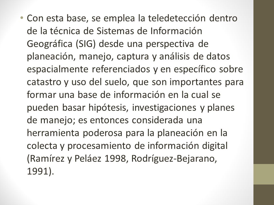 Con esta base, se emplea la teledetección dentro de la técnica de Sistemas de Información Geográfica (SIG) desde una perspectiva de planeación, manejo, captura y análisis de datos espacialmente referenciados y en específico sobre catastro y uso del suelo, que son importantes para formar una base de información en la cual se pueden basar hipótesis, investigaciones y planes de manejo; es entonces considerada una herramienta poderosa para la planeación en la colecta y procesamiento de información digital (Ramírez y Peláez 1998, Rodríguez-Bejarano, 1991).