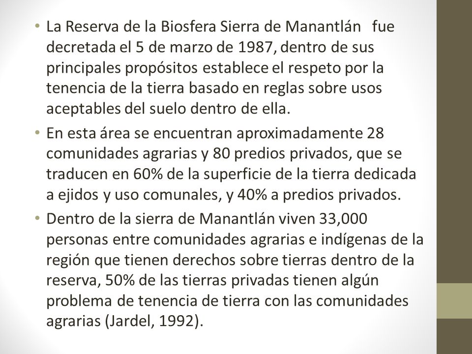 La Reserva de la Biosfera Sierra de Manantlán fue decretada el 5 de marzo de 1987, dentro de sus principales propósitos establece el respeto por la tenencia de la tierra basado en reglas sobre usos aceptables del suelo dentro de ella.