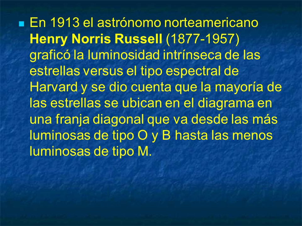 En 1913 el astrónomo norteamericano Henry Norris Russell ( ) graficó la luminosidad intrínseca de las estrellas versus el tipo espectral de Harvard y se dio cuenta que la mayoría de las estrellas se ubican en el diagrama en una franja diagonal que va desde las más luminosas de tipo O y B hasta las menos luminosas de tipo M.