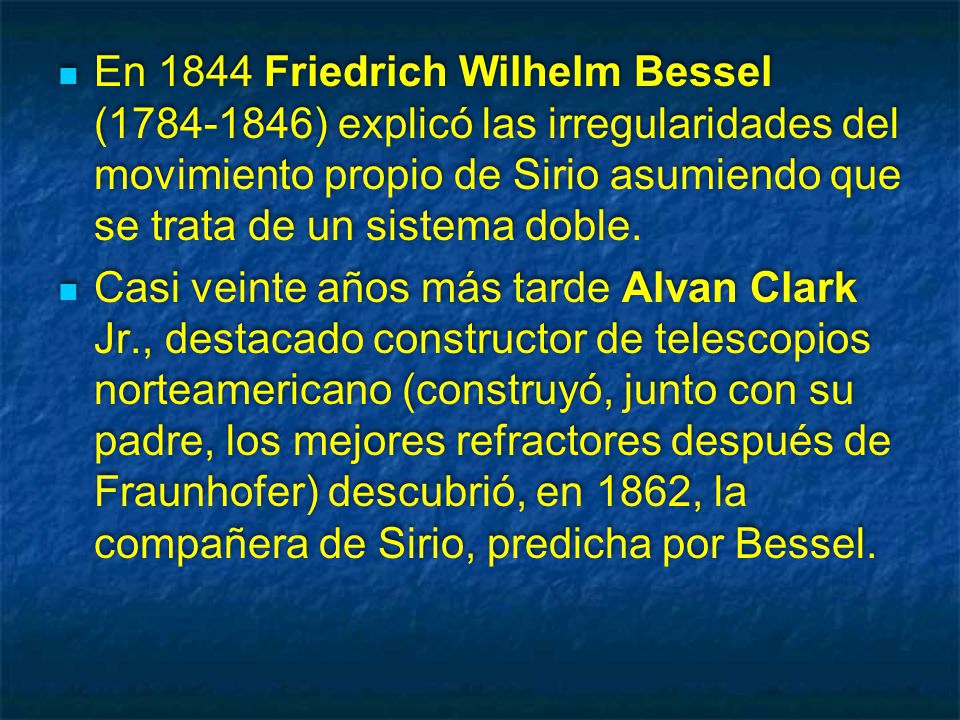 En 1844 Friedrich Wilhelm Bessel ( ) explicó las irregularidades del movimiento propio de Sirio asumiendo que se trata de un sistema doble.