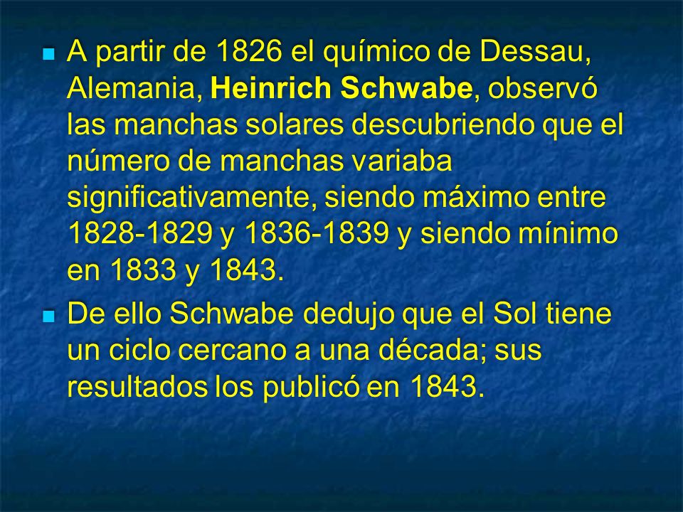 A partir de 1826 el químico de Dessau, Alemania, Heinrich Schwabe, observó las manchas solares descubriendo que el número de manchas variaba significativamente, siendo máximo entre y y siendo mínimo en 1833 y 1843.