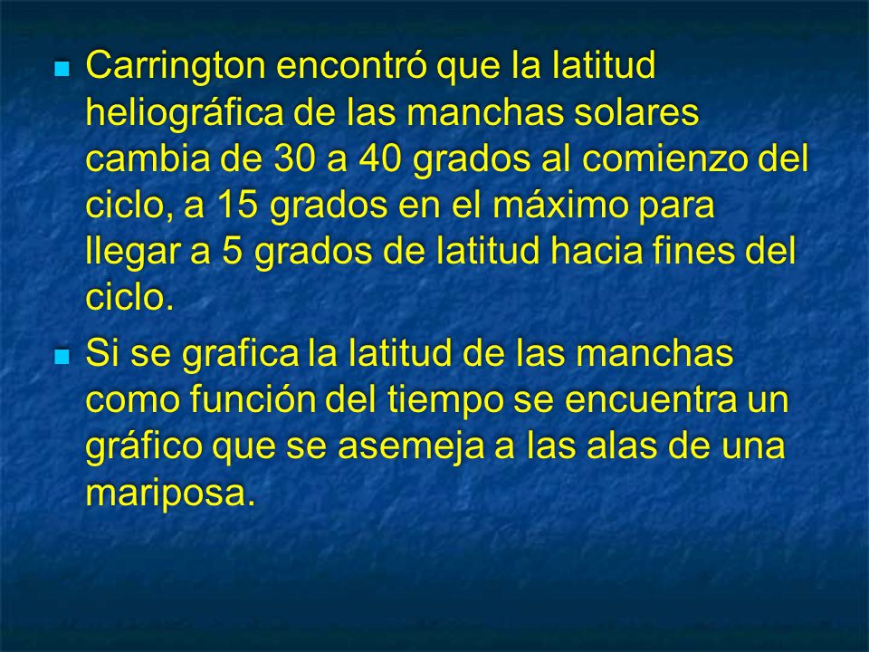 Carrington encontró que la latitud heliográfica de las manchas solares cambia de 30 a 40 grados al comienzo del ciclo, a 15 grados en el máximo para llegar a 5 grados de latitud hacia fines del ciclo.