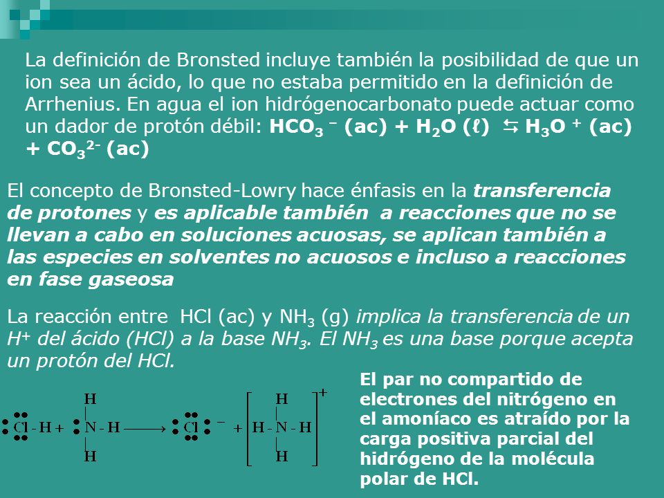 La definición de Bronsted incluye también la posibilidad de que un ion sea un ácido, lo que no estaba permitido en la definición de Arrhenius. En agua el ion hidrógenocarbonato puede actuar como un dador de protón débil: HCO3 – (ac) + H2O (ℓ)  H3O + (ac) + CO32- (ac)