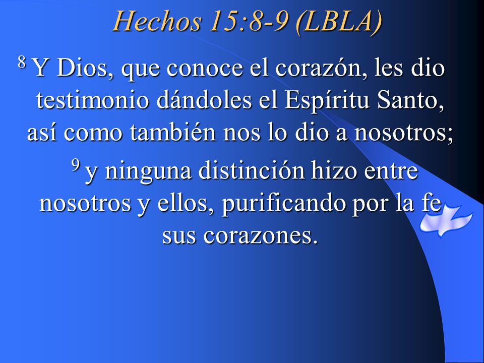 Hechos 15:8-9 (LBLA) 8 Y Dios, que conoce el corazón, les dio testimonio dándoles el Espíritu Santo, así como también nos lo dio a nosotros;