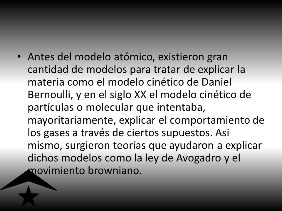 Antes del modelo atómico, existieron gran cantidad de modelos para tratar de explicar la materia como el modelo cinético de Daniel Bernoulli, y en el siglo XX el modelo cinético de partículas o molecular que intentaba, mayoritariamente, explicar el comportamiento de los gases a través de ciertos supuestos.