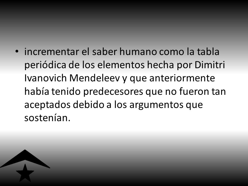 incrementar el saber humano como la tabla periódica de los elementos hecha por Dimitri Ivanovich Mendeleev y que anteriormente había tenido predecesores que no fueron tan aceptados debido a los argumentos que sostenían.