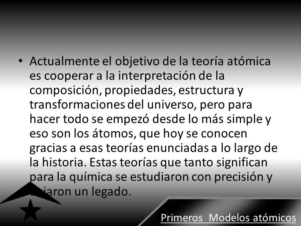Actualmente el objetivo de la teoría atómica es cooperar a la interpretación de la composición, propiedades, estructura y transformaciones del universo, pero para hacer todo se empezó desde lo más simple y eso son los átomos, que hoy se conocen gracias a esas teorías enunciadas a lo largo de la historia. Estas teorías que tanto significan para la química se estudiaron con precisión y dejaron un legado.